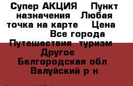 Супер АКЦИЯ! › Пункт назначения ­ Любая точка на карте! › Цена ­ 5 000 - Все города Путешествия, туризм » Другое   . Белгородская обл.,Валуйский р-н